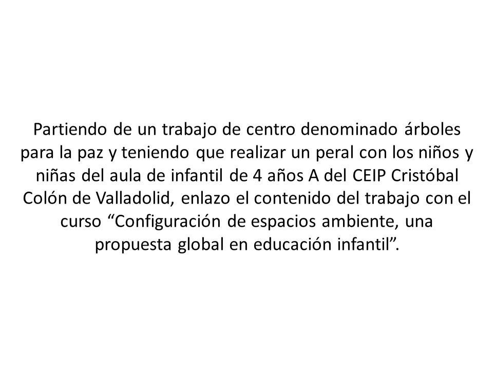 Partiendo de un trabajo de centro denominado árboles para la paz y teniendo que realizar un peral con los niños y niñas del aula de infantil de 4 años A del CEIP Cristóbal Colón de Valladolid, enlazo el contenido del trabajo con el curso Configuración de espacios ambiente, una propuesta global en educación infantil .