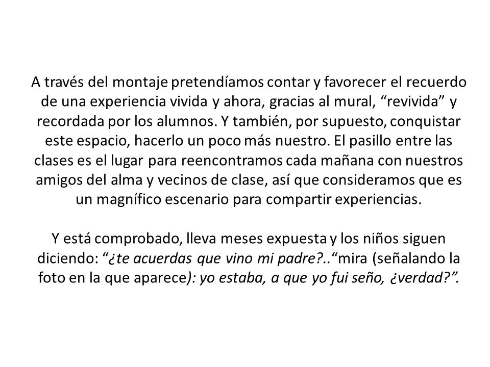 A través del montaje pretendíamos contar y favorecer el recuerdo de una experiencia vivida y ahora, gracias al mural, revivida y recordada por los alumnos. Y también, por supuesto, conquistar este espacio, hacerlo un poco más nuestro. El pasillo entre las clases es el lugar para reencontramos cada mañana con nuestros amigos del alma y vecinos de clase, así que consideramos que es un magnífico escenario para compartir experiencias.