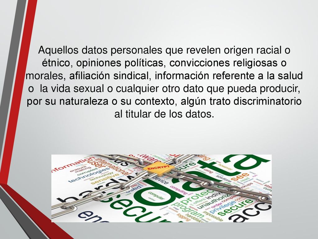 Aquellos datos personales que revelen origen racial o étnico, opiniones políticas, convicciones religiosas o morales, afiliación sindical, información referente a la salud o la vida sexual o cualquier otro dato que pueda producir, por su naturaleza o su contexto, algún trato discriminatorio al titular de los datos.