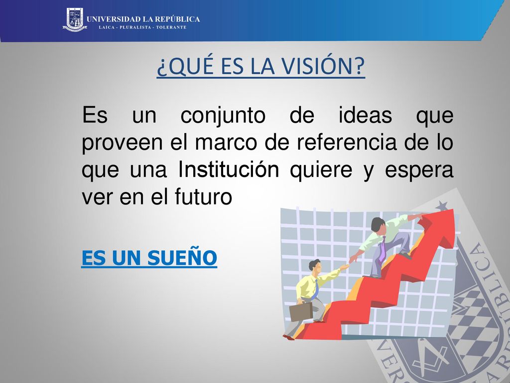 ¿QUÉ ES LA VISIÓN Es un conjunto de ideas que proveen el marco de referencia de lo que una Institución quiere y espera ver en el futuro.