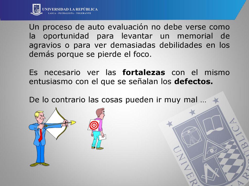 Un proceso de auto evaluación no debe verse como la oportunidad para levantar un memorial de agravios o para ver demasiadas debilidades en los demás porque se pierde el foco.