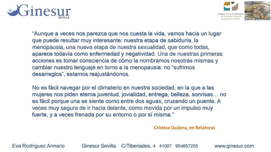 Aunque a veces nos parezca que nos cuesta la vida, vamos hacia un lugar que puede resultar muy interesante: nuestra etapa de sabiduría, la menopausia, una nueva etapa de nuestra sexualidad, que como todas, aparece todavía como enfermedad y negatividad. Una de nuestras primeras acciones es tomar consciencia de cómo la nombramos nosotras mismas y cambiar nuestro lenguaje en torno a la menopausia: no sufrimos desarreglos , estamos reajustándonos.