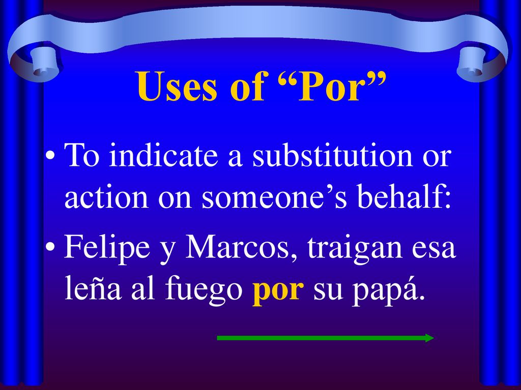 Uses of Por To indicate a substitution or action on someone’s behalf: Felipe y Marcos, traigan esa leña al fuego por su papá.