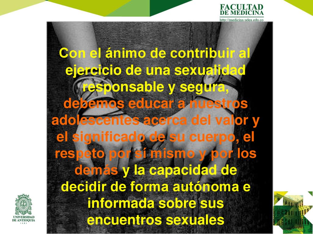 Con el ánimo de contribuir al ejercicio de una sexualidad responsable y segura, debemos educar a nuestros adolescentes acerca del valor y el significado de su cuerpo, el respeto por sí mismo y por los demás y la capacidad de decidir de forma autónoma e informada sobre sus encuentros sexuales