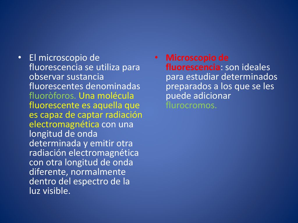 El microscopio de fluorescencia se utiliza para observar sustancia fluorescentes denominadas fluoròforos. Una molécula fluorescente es aquella que es capaz de captar radiación electromagnética con una longitud de onda determinada y emitir otra radiación electromagnética con otra longitud de onda diferente, normalmente dentro del espectro de la luz visible.