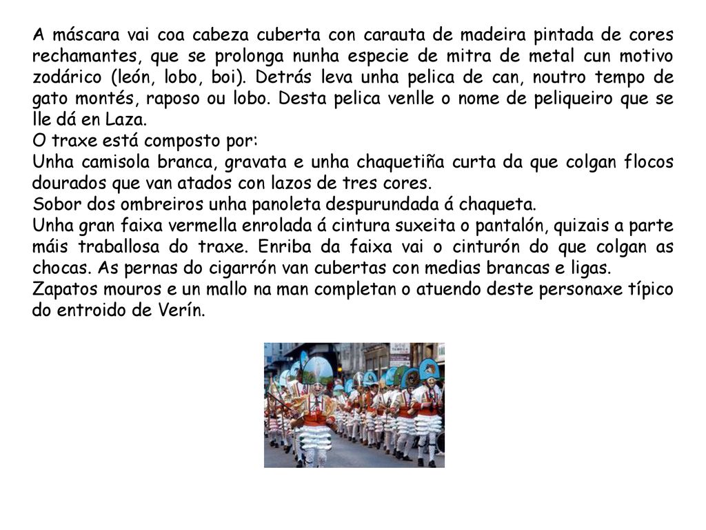 A máscara vai coa cabeza cuberta con carauta de madeira pintada de cores rechamantes, que se prolonga nunha especie de mitra de metal cun motivo zodárico (león, lobo, boi). Detrás leva unha pelica de can, noutro tempo de gato montés, raposo ou lobo. Desta pelica venlle o nome de peliqueiro que se lle dá en Laza.