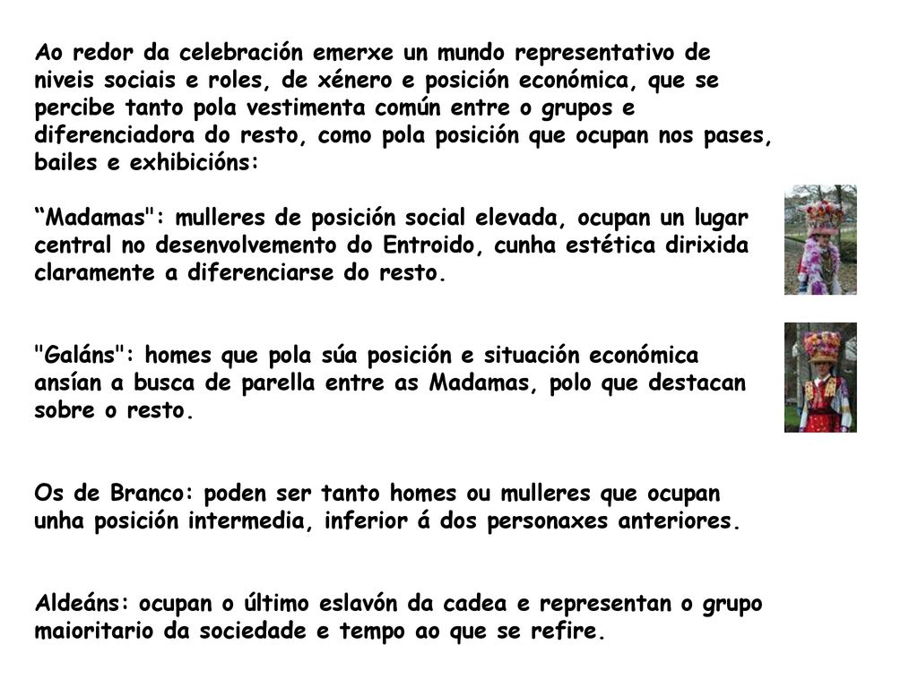 Ao redor da celebración emerxe un mundo representativo de niveis sociais e roles, de xénero e posición económica, que se percibe tanto pola vestimenta común entre o grupos e diferenciadora do resto, como pola posición que ocupan nos pases, bailes e exhibicións: Madamas : mulleres de posición social elevada, ocupan un lugar central no desenvolvemento do Entroido, cunha estética dirixida claramente a diferenciarse do resto.