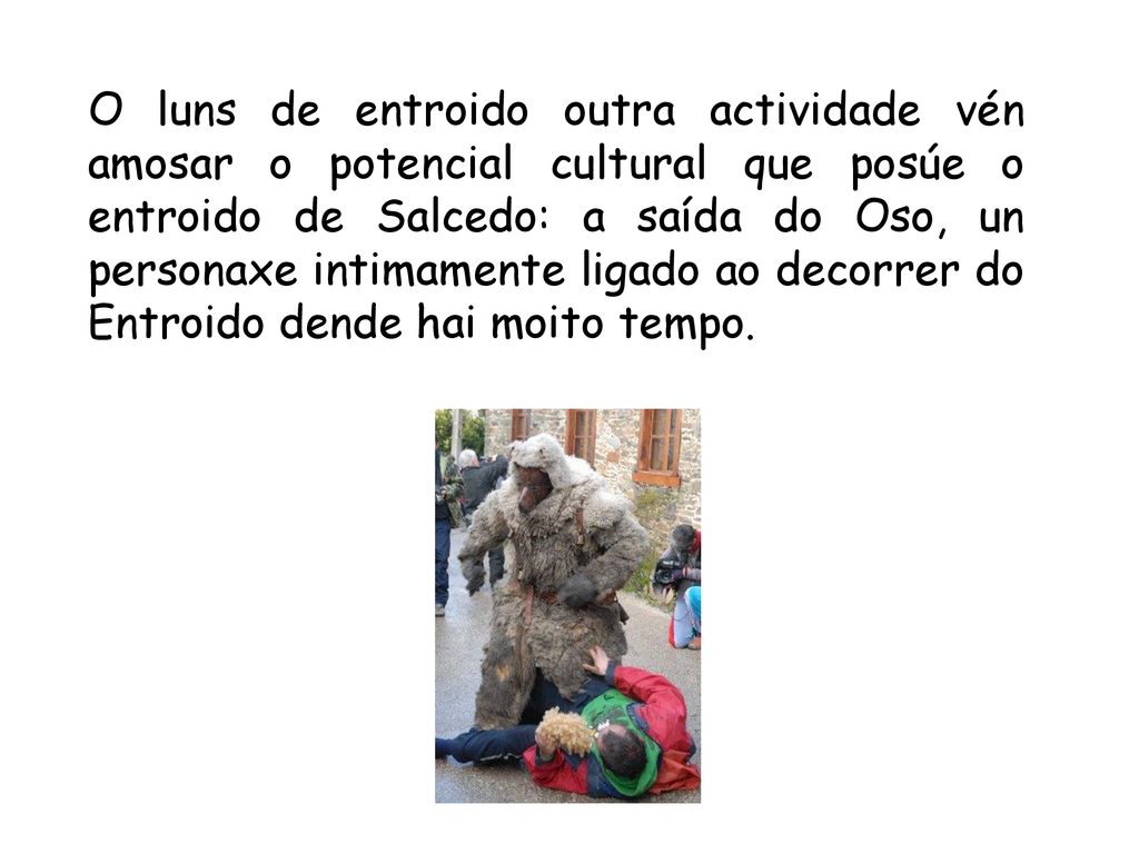 O luns de entroido outra actividade vén amosar o potencial cultural que posúe o entroido de Salcedo: a saída do Oso, un personaxe intimamente ligado ao decorrer do Entroido dende hai moito tempo.