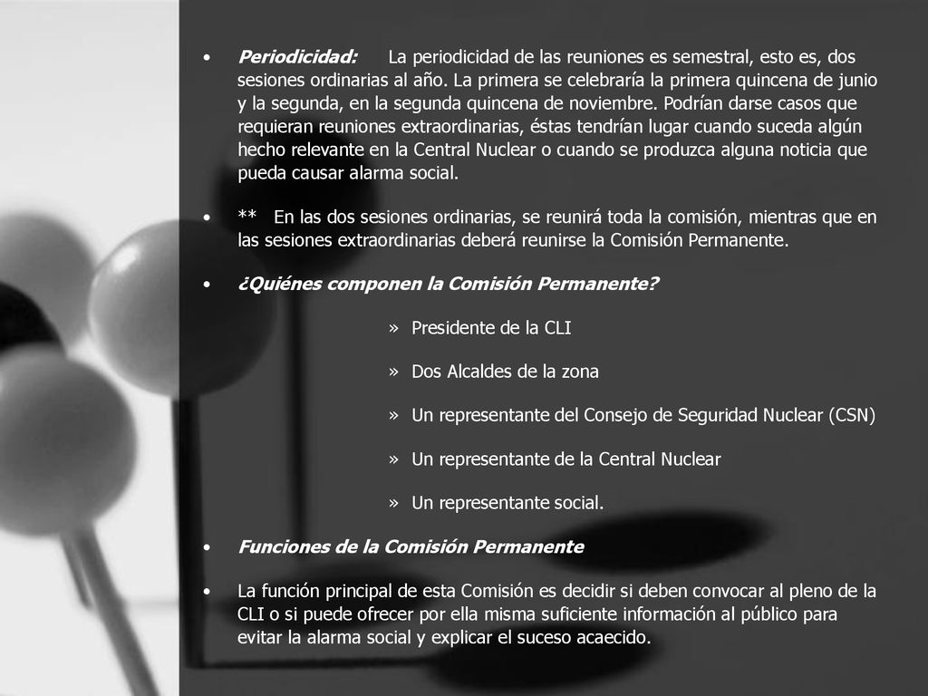 Periodicidad: La periodicidad de las reuniones es semestral, esto es, dos sesiones ordinarias al año. La primera se celebraría la primera quincena de junio y la segunda, en la segunda quincena de noviembre. Podrían darse casos que requieran reuniones extraordinarias, éstas tendrían lugar cuando suceda algún hecho relevante en la Central Nuclear o cuando se produzca alguna noticia que pueda causar alarma social.