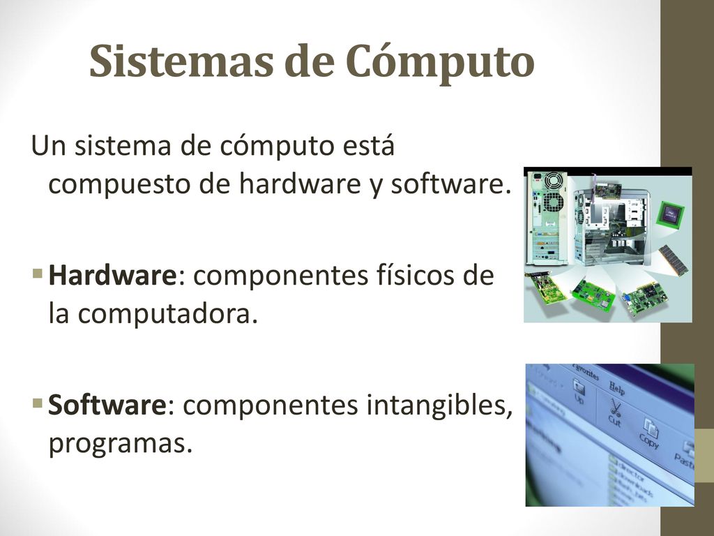 Sistemas de Cómputo Un sistema de cómputo está compuesto de hardware y software. Hardware: componentes físicos de la computadora.
