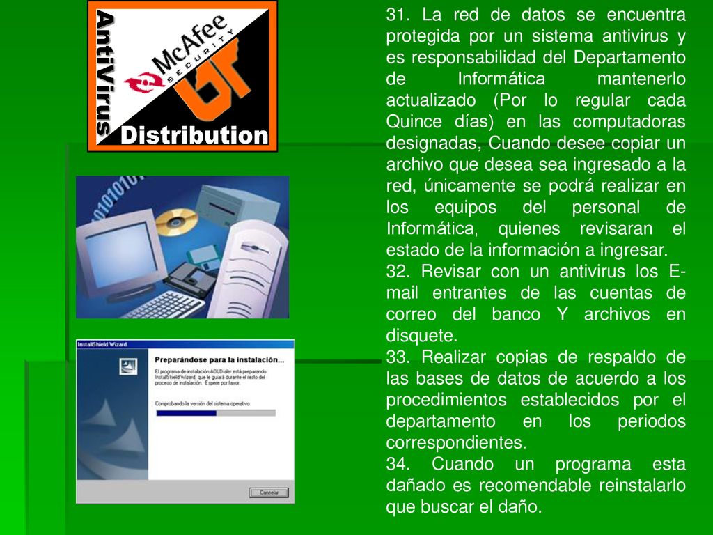 31. La red de datos se encuentra protegida por un sistema antivirus y es responsabilidad del Departamento de Informática mantenerlo actualizado (Por lo regular cada Quince días) en las computadoras designadas, Cuando desee copiar un archivo que desea sea ingresado a la red, únicamente se podrá realizar en los equipos del personal de Informática, quienes revisaran el estado de la información a ingresar.