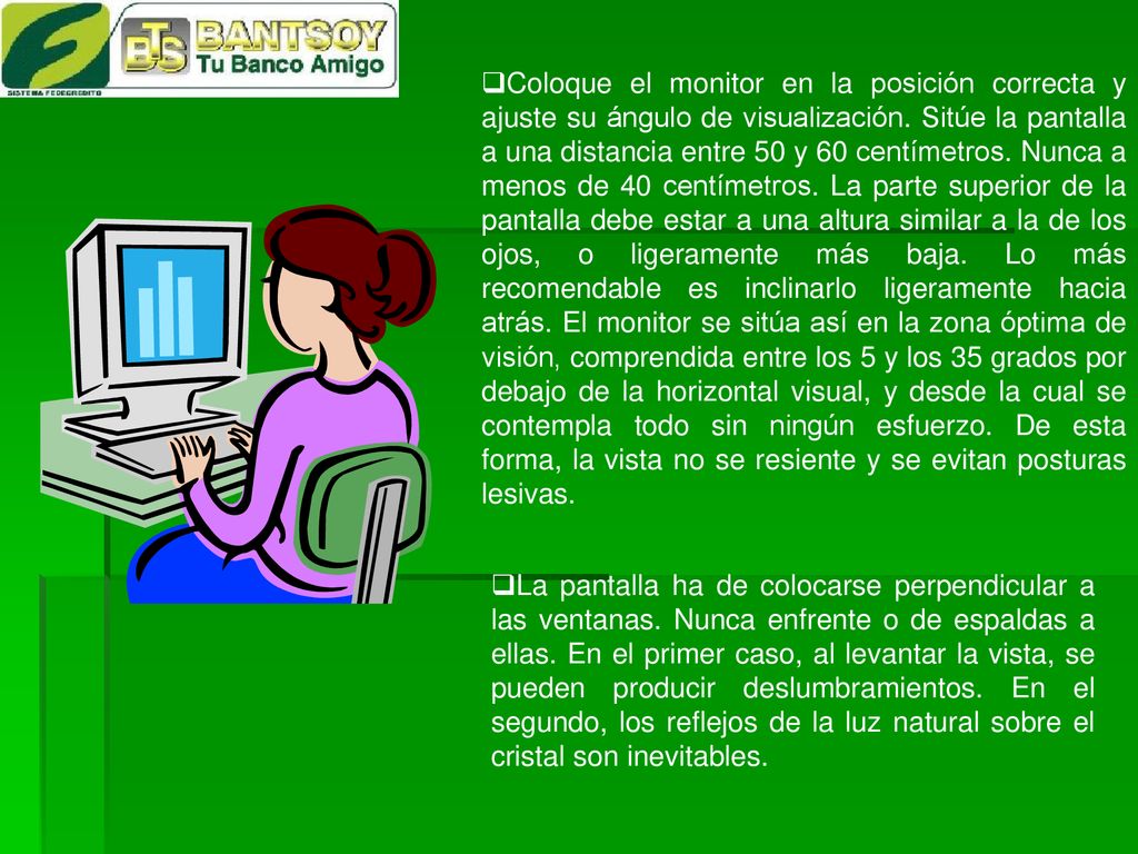 Coloque el monitor en la posición correcta y ajuste su ángulo de visualización. Sitúe la pantalla a una distancia entre 50 y 60 centímetros. Nunca a menos de 40 centímetros. La parte superior de la pantalla debe estar a una altura similar a la de los ojos, o ligeramente más baja. Lo más recomendable es inclinarlo ligeramente hacia atrás. El monitor se sitúa así en la zona óptima de visión, comprendida entre los 5 y los 35 grados por debajo de la horizontal visual, y desde la cual se contempla todo sin ningún esfuerzo. De esta forma, la vista no se resiente y se evitan posturas lesivas.