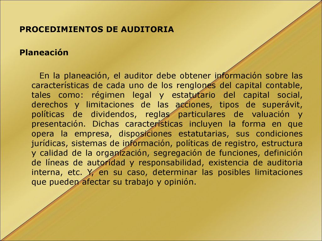 PROCEDIMIENTOS DE AUDITORIA Planeación En la planeación, el auditor debe obtener información sobre las características de cada uno de los renglones del capital contable, tales como: régimen legal y estatutario del capital social, derechos y limitaciones de las acciones, tipos de superávit, políticas de dividendos, reglas particulares de valuación y presentación.