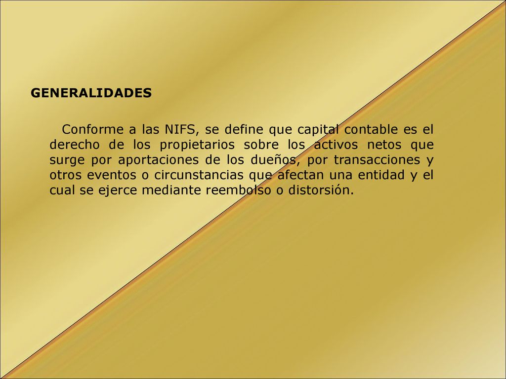 GENERALIDADES Conforme a las NIFS, se define que capital contable es el derecho de los propietarios sobre los activos netos que surge por aportaciones de los dueños, por transacciones y otros eventos o circunstancias que afectan una entidad y el cual se ejerce mediante reembolso o distorsión.