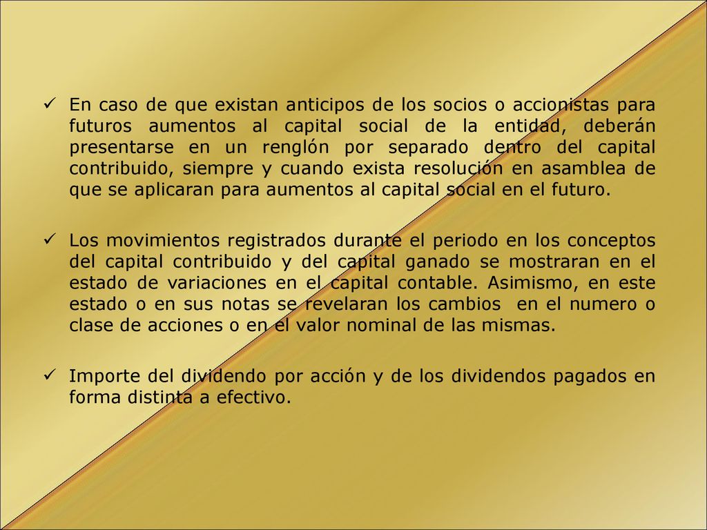 En caso de que existan anticipos de los socios o accionistas para futuros aumentos al capital social de la entidad, deberán presentarse en un renglón por separado dentro del capital contribuido, siempre y cuando exista resolución en asamblea de que se aplicaran para aumentos al capital social en el futuro.