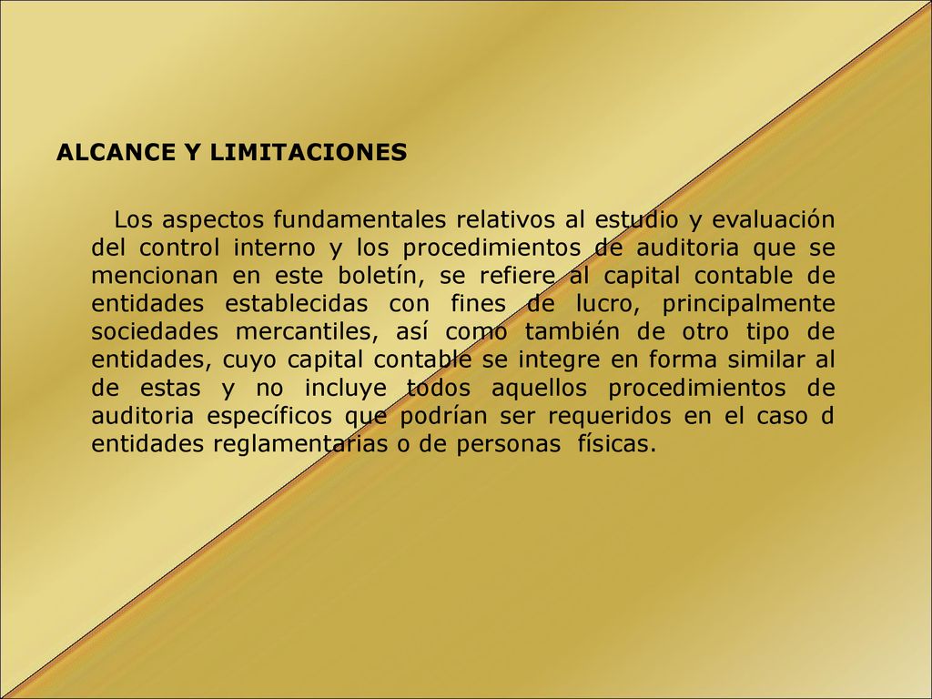 ALCANCE Y LIMITACIONES Los aspectos fundamentales relativos al estudio y evaluación del control interno y los procedimientos de auditoria que se mencionan en este boletín, se refiere al capital contable de entidades establecidas con fines de lucro, principalmente sociedades mercantiles, así como también de otro tipo de entidades, cuyo capital contable se integre en forma similar al de estas y no incluye todos aquellos procedimientos de auditoria específicos que podrían ser requeridos en el caso d entidades reglamentarias o de personas físicas.