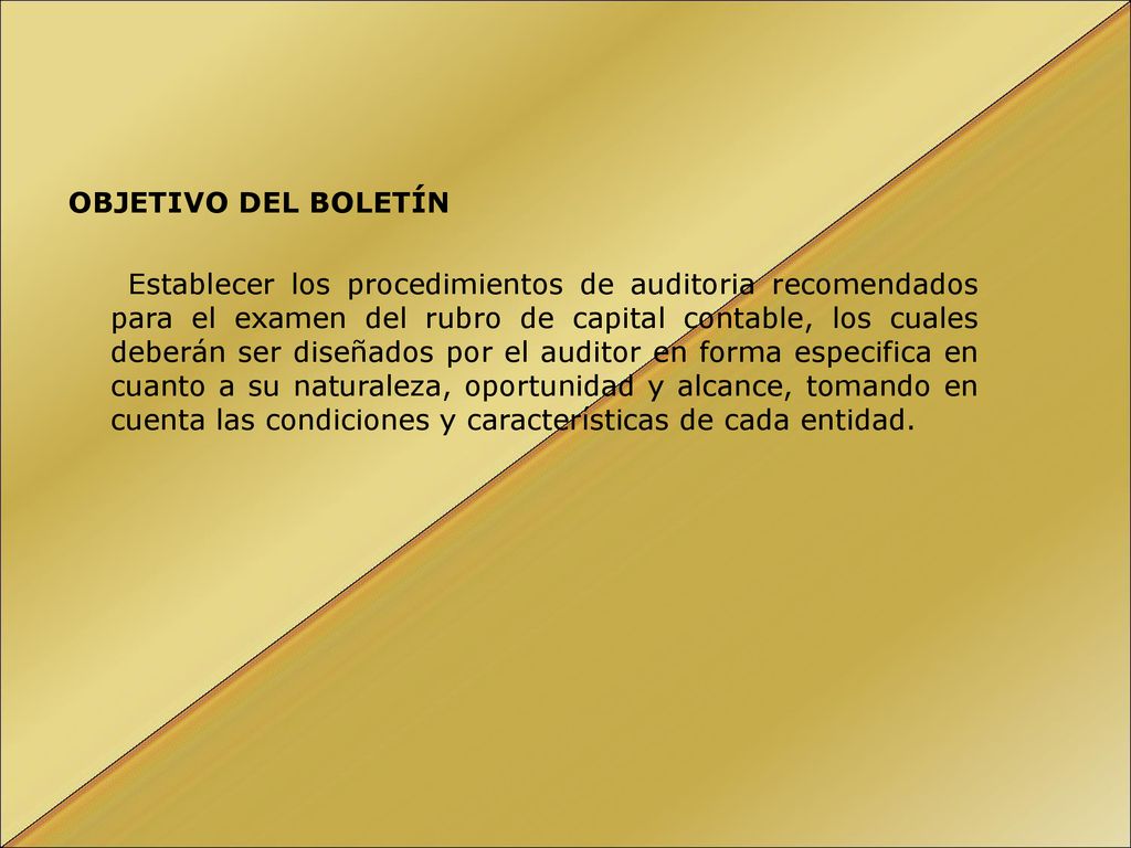 OBJETIVO DEL BOLETÍN Establecer los procedimientos de auditoria recomendados para el examen del rubro de capital contable, los cuales deberán ser diseñados por el auditor en forma especifica en cuanto a su naturaleza, oportunidad y alcance, tomando en cuenta las condiciones y características de cada entidad.