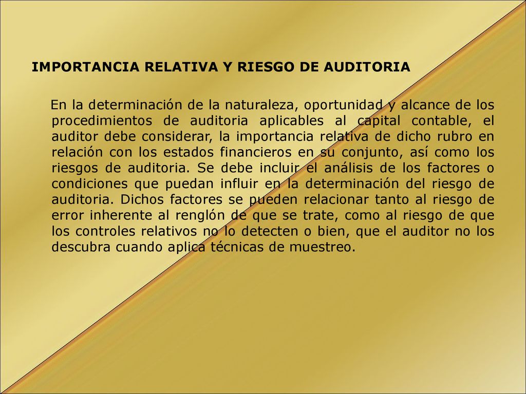 IMPORTANCIA RELATIVA Y RIESGO DE AUDITORIA En la determinación de la naturaleza, oportunidad y alcance de los procedimientos de auditoria aplicables al capital contable, el auditor debe considerar, la importancia relativa de dicho rubro en relación con los estados financieros en su conjunto, así como los riesgos de auditoria.