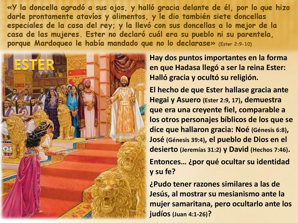 «Y la doncella agradó a sus ojos, y halló gracia delante de él, por lo que hizo darle prontamente atavíos y alimentos, y le dio también siete doncellas especiales de la casa del rey; y la llevó con sus doncellas a lo mejor de la casa de las mujeres. Ester no declaró cuál era su pueblo ni su parentela, porque Mardoqueo le había mandado que no lo declarase» (Ester 2:9-10)