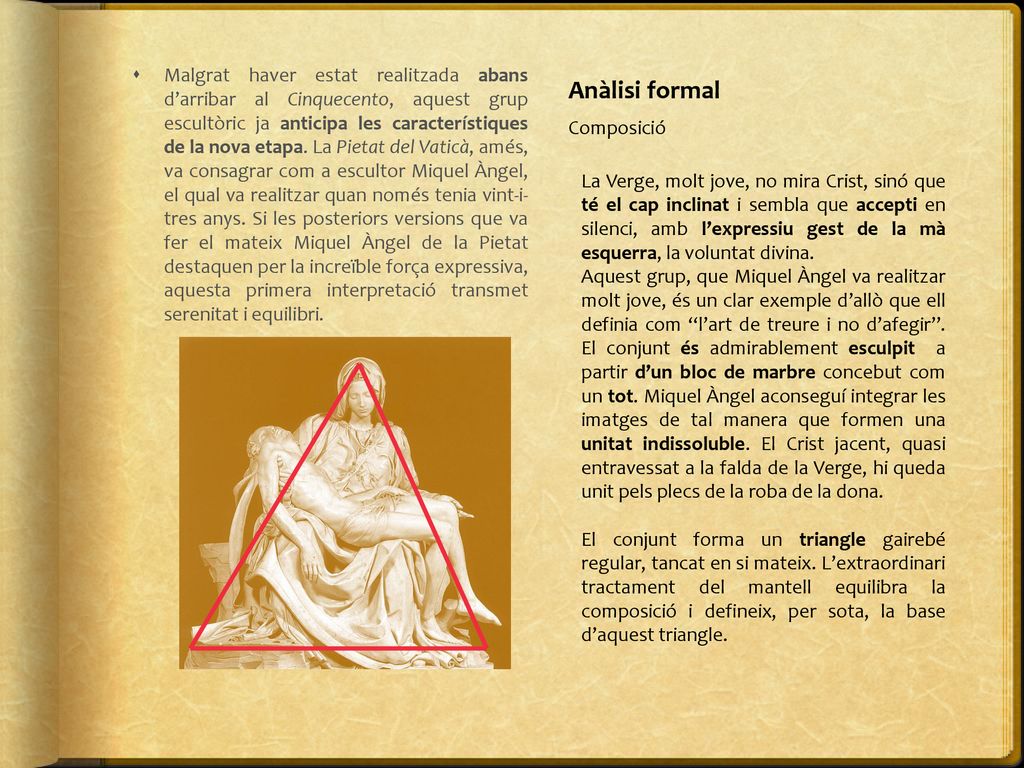 Malgrat haver estat realitzada abans d’arribar al Cinquecento, aquest grup escultòric ja anticipa les característiques de la nova etapa. La Pietat del Vaticà, amés, va consagrar com a escultor Miquel Àngel, el qual va realitzar quan només tenia vint-i- tres anys. Si les posteriors versions que va fer el mateix Miquel Àngel de la Pietat destaquen per la increïble força expressiva, aquesta primera interpretació transmet serenitat i equilibri.