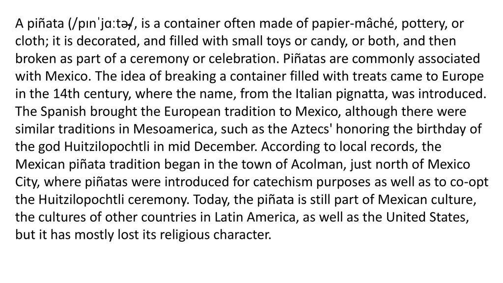 A piñata (/pɪnˈjɑːtə/, is a container often made of papier-mâché, pottery, or cloth; it is decorated, and filled with small toys or candy, or both, and then broken as part of a ceremony or celebration.