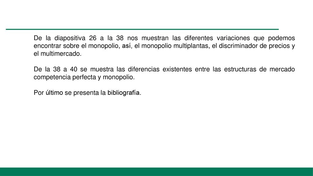 De la diapositiva 26 a la 38 nos muestran las diferentes variaciones que podemos encontrar sobre el monopolio, así, el monopolio multiplantas, el discriminador de precios y el multimercado.