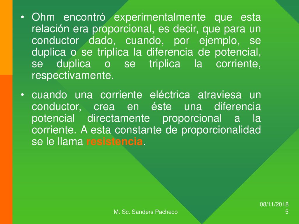 Ohm encontró experimentalmente que esta relación era proporcional, es decir, que para un conductor dado, cuando, por ejemplo, se duplica o se triplica la diferencia de potencial, se duplica o se triplica la corriente, respectivamente.