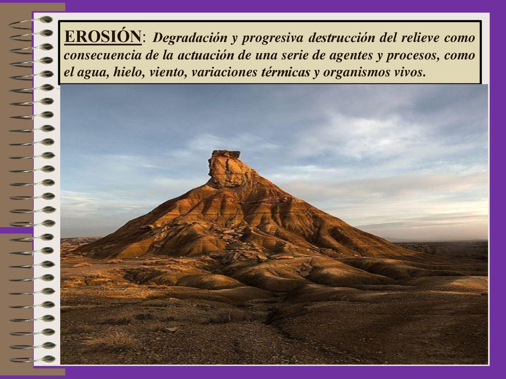 EROSIÓN: Degradación y progresiva destrucción del relieve como consecuencia de la actuación de una serie de agentes y procesos, como el agua, hielo, viento, variaciones térmicas y organismos vivos.