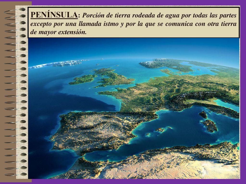 PENÍNSULA: Porción de tierra rodeada de agua por todas las partes excepto por una llamada istmo y por la que se comunica con otra tierra de mayor extensión.