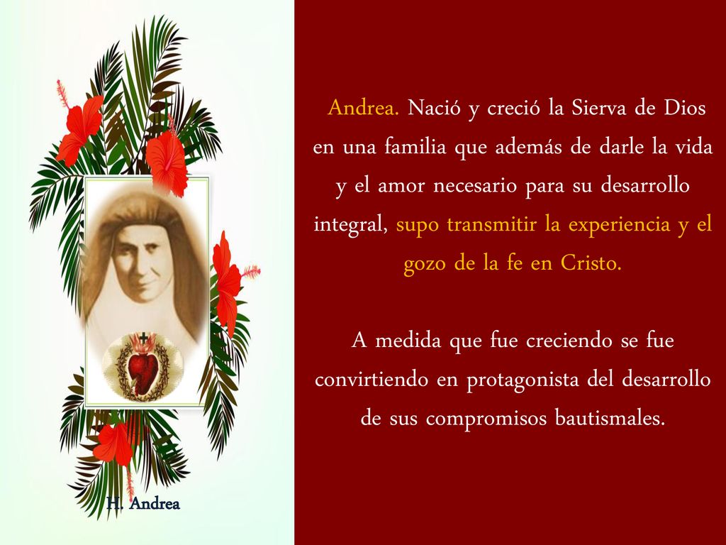 Andrea. Nació y creció la Sierva de Dios en una familia que además de darle la vida y el amor necesario para su desarrollo integral, supo transmitir la experiencia y el gozo de la fe en Cristo.