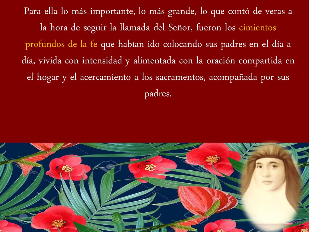 Para ella lo más importante, lo más grande, lo que contó de veras a la hora de seguir la llamada del Señor, fueron los cimientos profundos de la fe que habían ido colocando sus padres en el día a día, vivida con intensidad y alimentada con la oración compartida en el hogar y el acercamiento a los sacramentos, acompañada por sus padres.