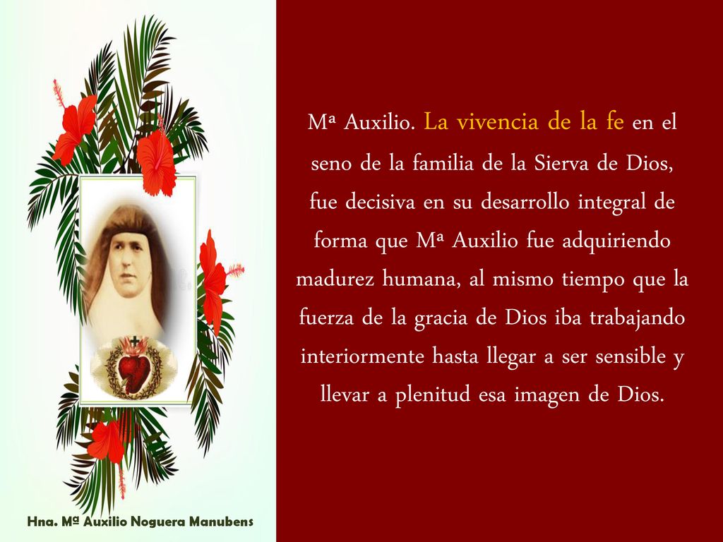 Mª Auxilio. La vivencia de la fe en el seno de la familia de la Sierva de Dios, fue decisiva en su desarrollo integral de forma que Mª Auxilio fue adquiriendo madurez humana, al mismo tiempo que la fuerza de la gracia de Dios iba trabajando interiormente hasta llegar a ser sensible y llevar a plenitud esa imagen de Dios.