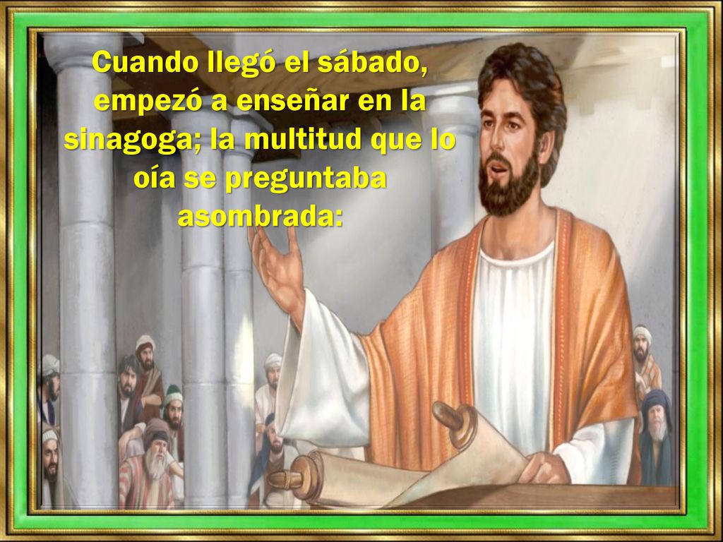 Cuando llegó el sábado, empezó a enseñar en la sinagoga; la multitud que lo oía se preguntaba asombrada: