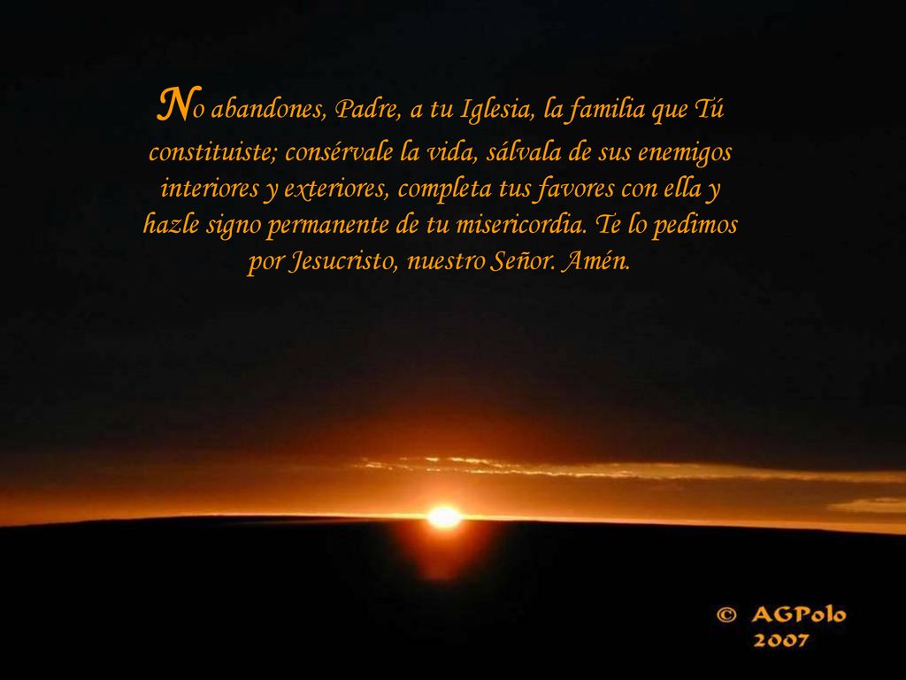 No abandones, Padre, a tu Iglesia, la familia que Tú constituiste; consérvale la vida, sálvala de sus enemigos interiores y exteriores, completa tus favores con ella y hazle signo permanente de tu misericordia.