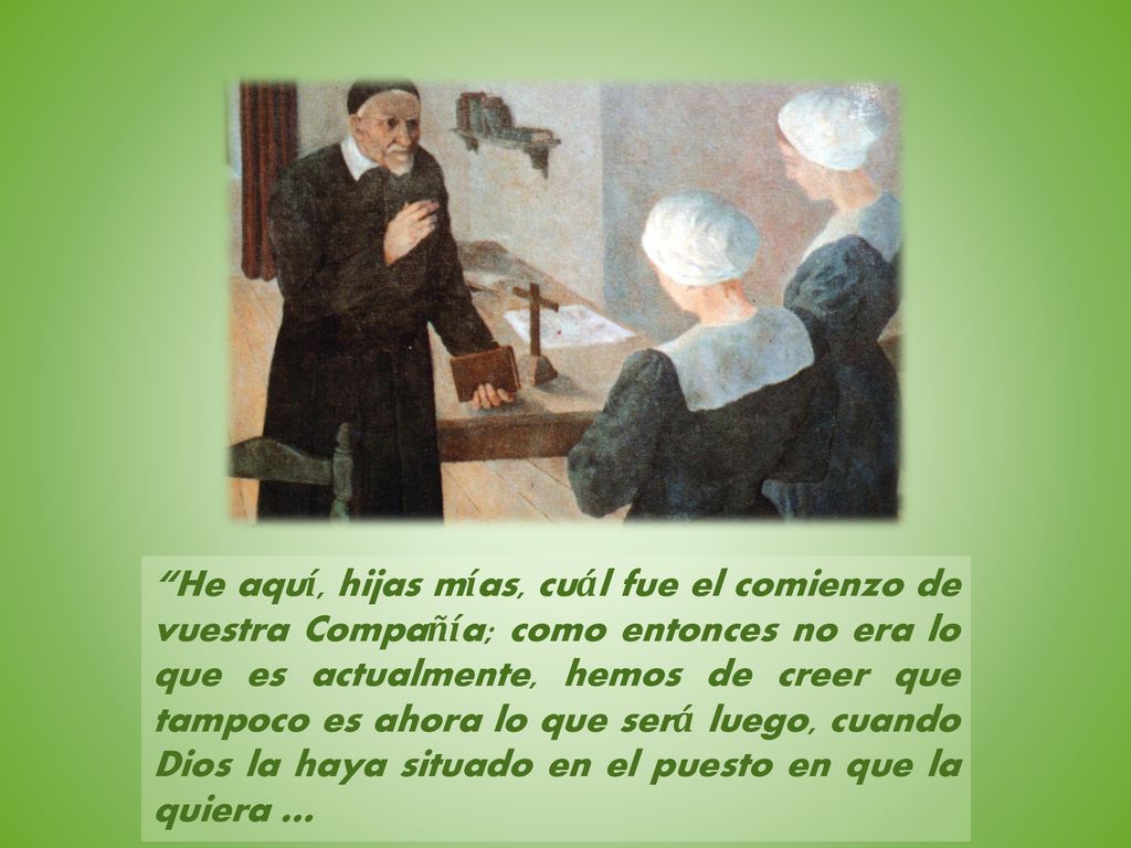 He aquí, hijas mías, cuál fue el comienzo de vuestra Compañía; como entonces no era lo que es actualmente, hemos de creer que tampoco es ahora lo que será luego, cuando Dios la haya situado en el puesto en que la quiera …