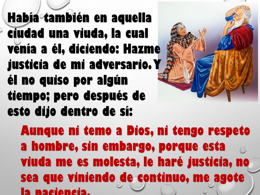 Había también en aquella ciudad una viuda, la cual venía a él, diciendo: Hazme justicia de mi adversario. Y él no quiso por algún tiempo; pero después de esto dijo dentro de sí: