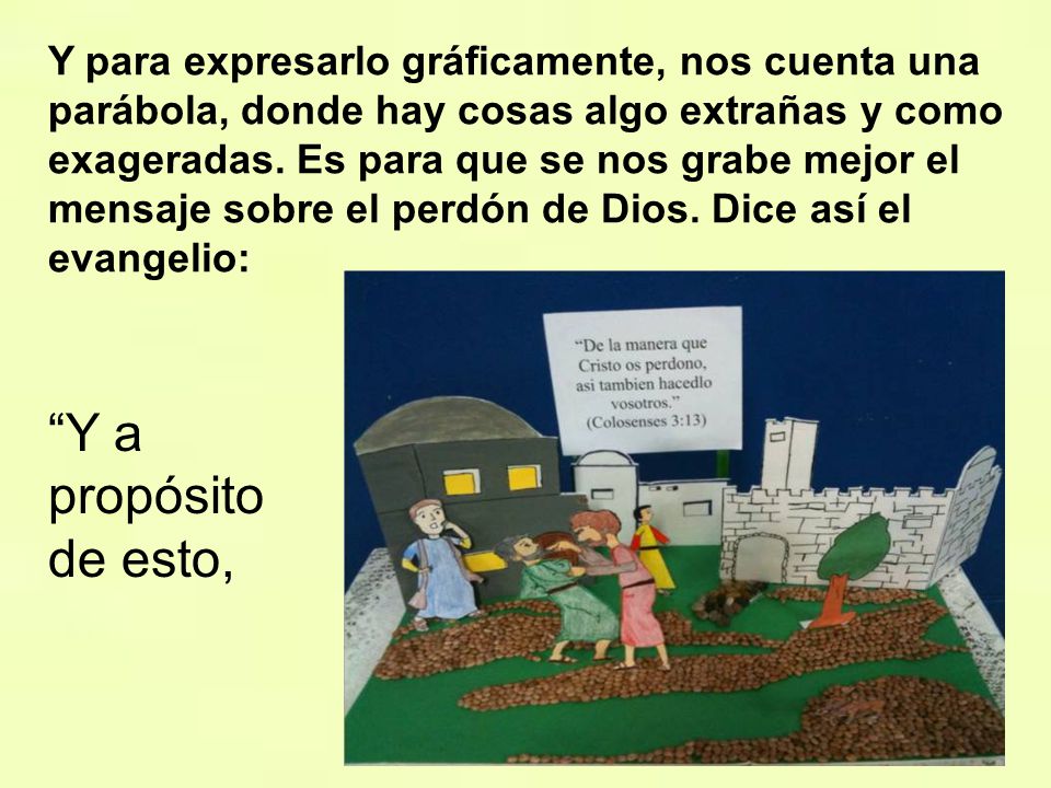 Y para expresarlo gráficamente, nos cuenta una parábola, donde hay cosas algo extrañas y como exageradas. Es para que se nos grabe mejor el mensaje sobre el perdón de Dios. Dice así el evangelio:
