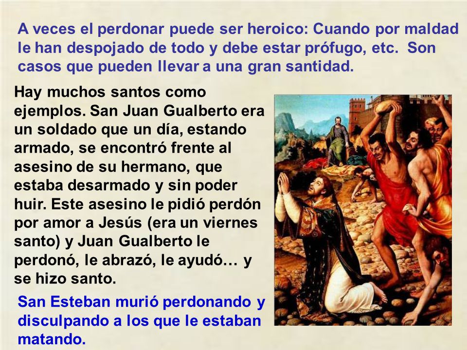 A veces el perdonar puede ser heroico: Cuando por maldad le han despojado de todo y debe estar prófugo, etc. Son casos que pueden llevar a una gran santidad.