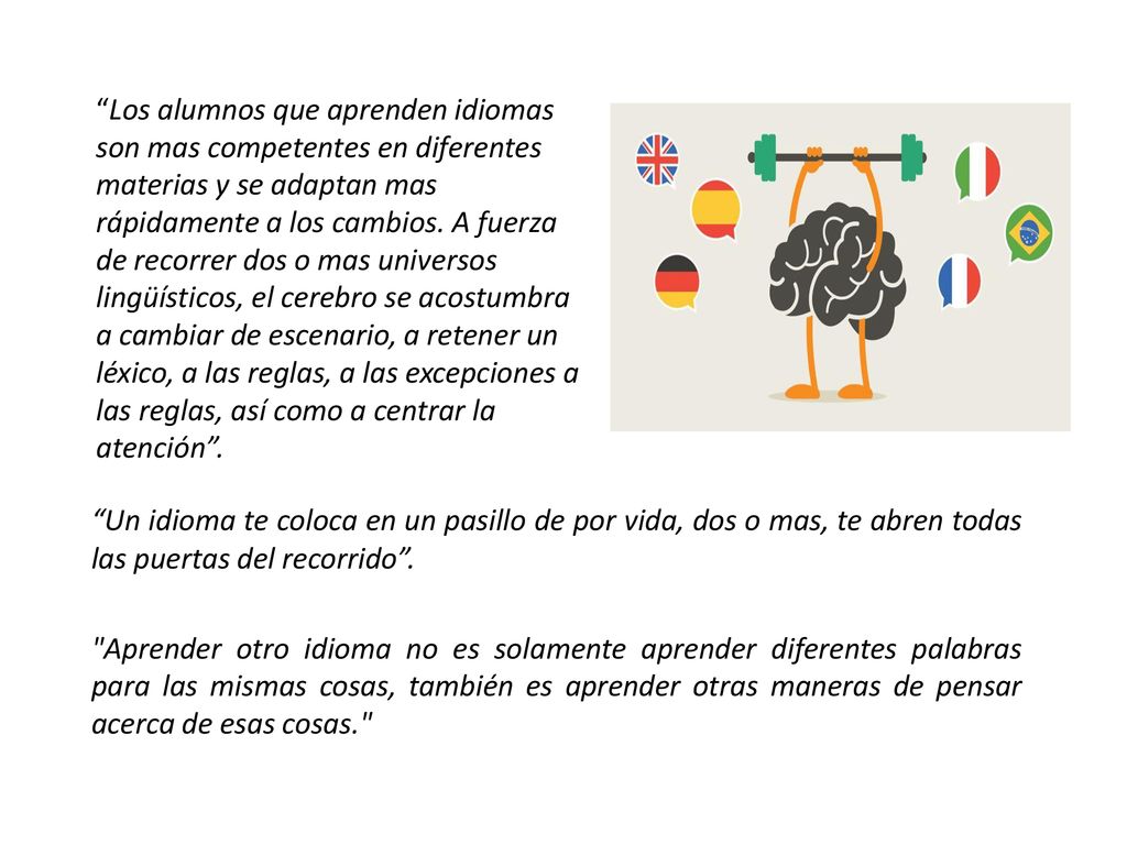 Los alumnos que aprenden idiomas son mas competentes en diferentes materias y se adaptan mas rápidamente a los cambios. A fuerza de recorrer dos o mas universos lingüísticos, el cerebro se acostumbra a cambiar de escenario, a retener un léxico, a las reglas, a las excepciones a las reglas, así como a centrar la atención .