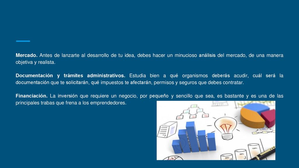 Mercado. Antes de lanzarte al desarrollo de tu idea, debes hacer un minucioso análisis del mercado, de una manera objetiva y realista.