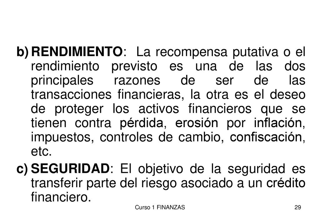 RENDIMIENTO: La recompensa putativa o el rendimiento previsto es una de las dos principales razones de ser de las transacciones financieras, la otra es el deseo de proteger los activos financieros que se tienen contra pérdida, erosión por inflación, impuestos, controles de cambio, confiscación, etc.