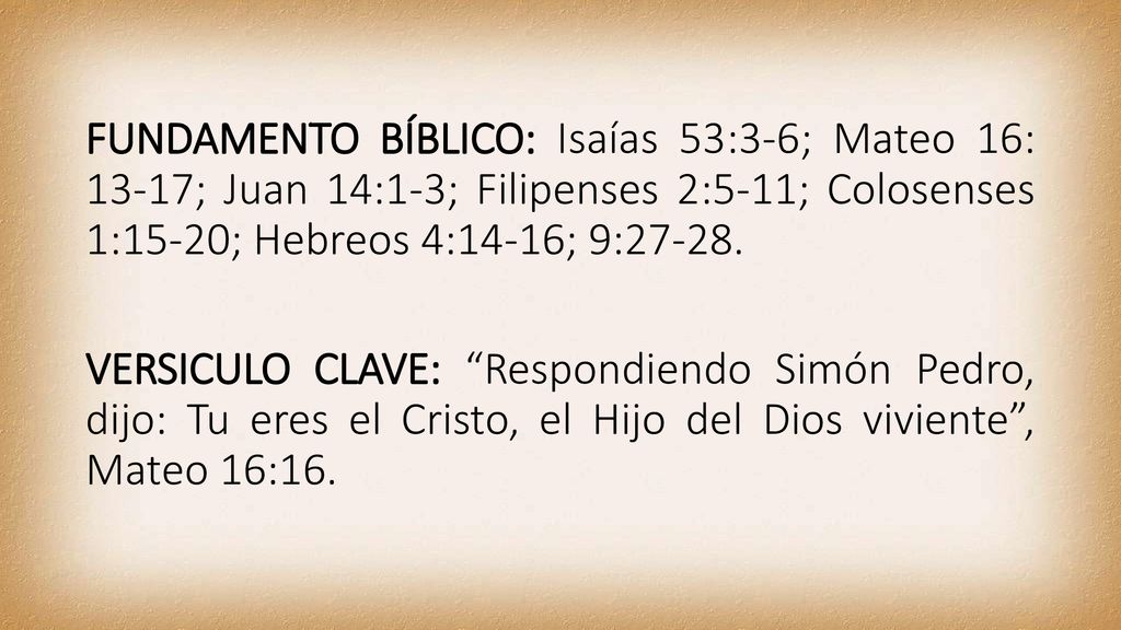 FUNDAMENTO BÍBLICO: Isaías 53:3-6; Mateo 16: 13-17; Juan 14:1-3; Filipenses 2:5-11; Colosenses 1:15-20; Hebreos 4:14-16; 9:27-28.