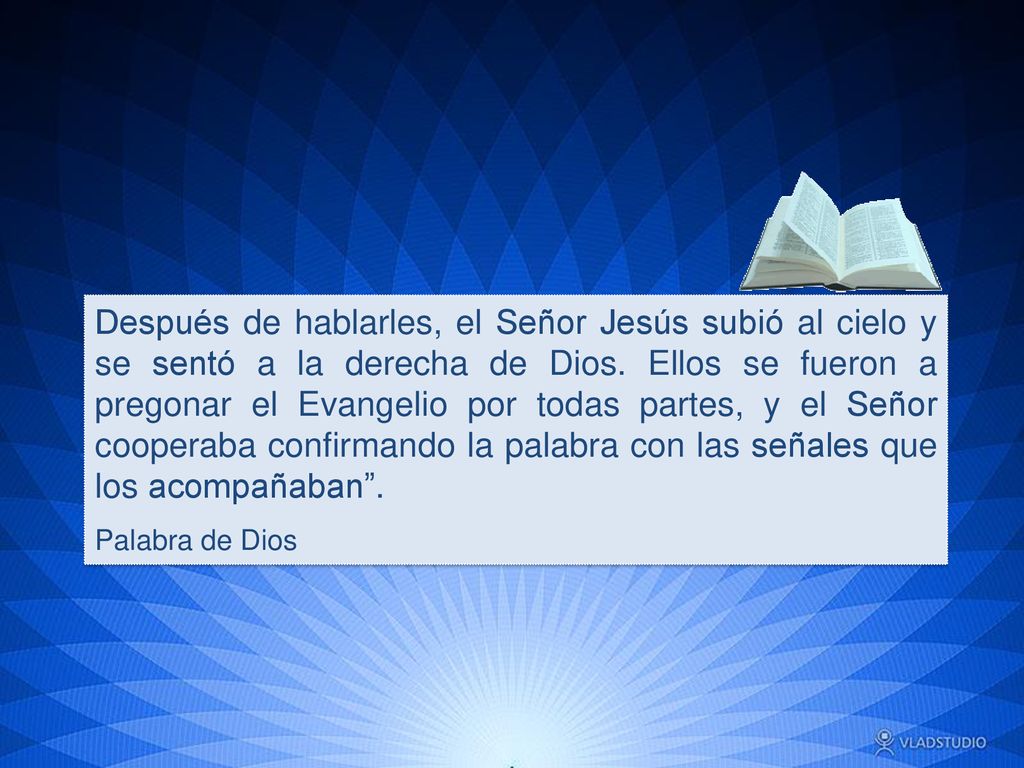 Después de hablarles, el Señor Jesús subió al cielo y se sentó a la derecha de Dios. Ellos se fueron a pregonar el Evangelio por todas partes, y el Señor cooperaba confirmando la palabra con las señales que los acompañaban .