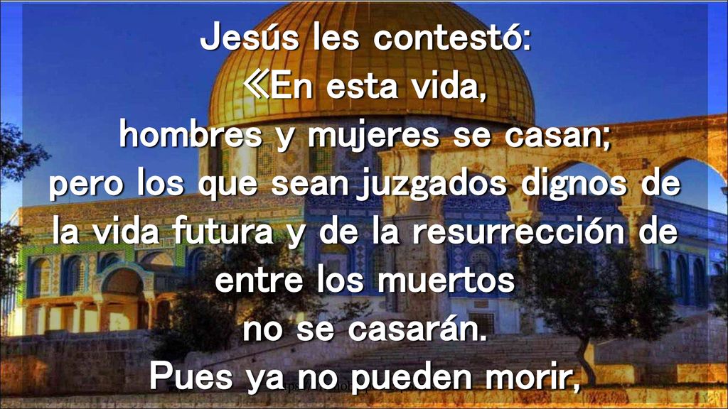 Jesús les contestó: «En esta vida, hombres y mujeres se casan; pero los que sean juzgados dignos de la vida futura y de la resurrección de entre los muertos no se casarán. Pues ya no pueden morir,