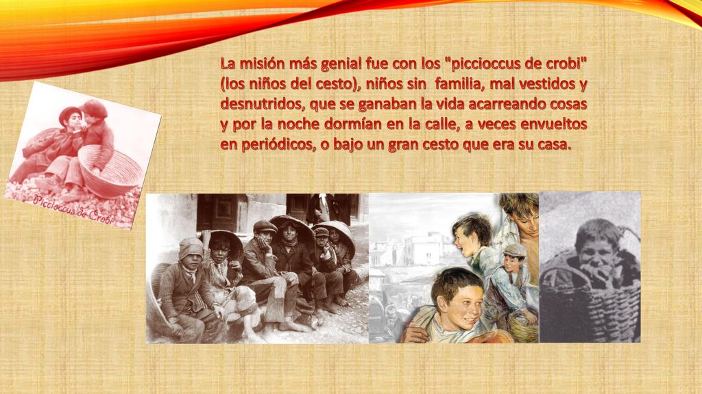 La misión más genial fue con los piccioccus de crobi (los niños del cesto), niños sin familia, mal vestidos y desnutridos, que se ganaban la vida acarreando cosas y por la noche dormían en la calle, a veces envueltos en periódicos, o bajo un gran cesto que era su casa.