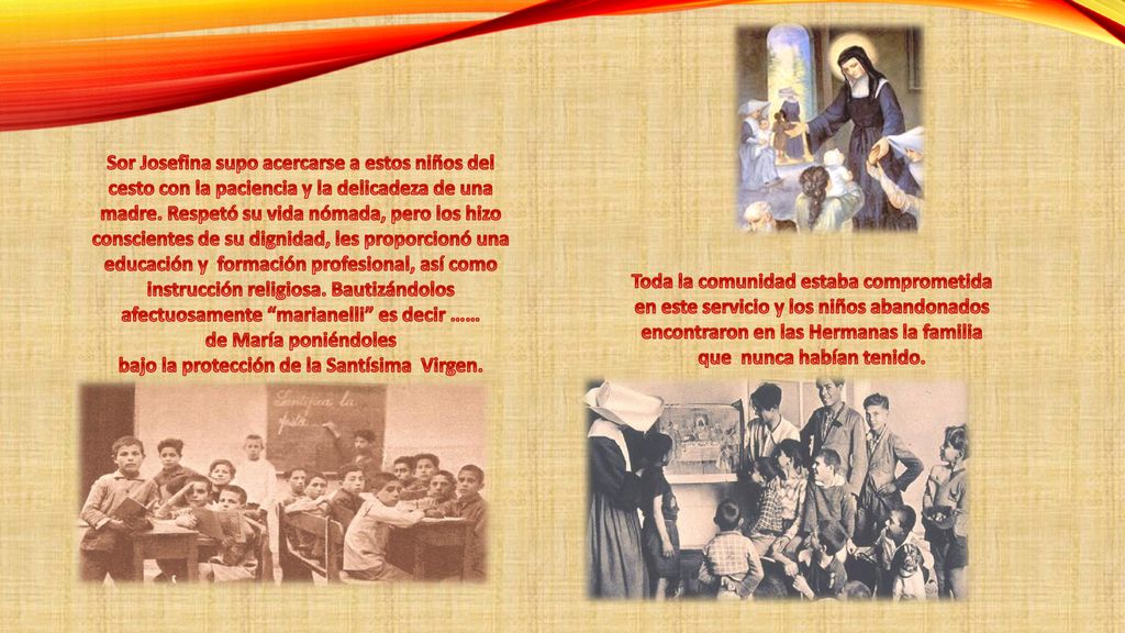 Sor Josefina supo acercarse a estos niños del cesto con la paciencia y la delicadeza de una madre. Respetó su vida nómada, pero los hizo conscientes de su dignidad, les proporcionó una educación y formación profesional, así como instrucción religiosa. Bautizándolos afectuosamente marianelli es decir …… de María poniéndoles bajo la protección de la Santísima Virgen.