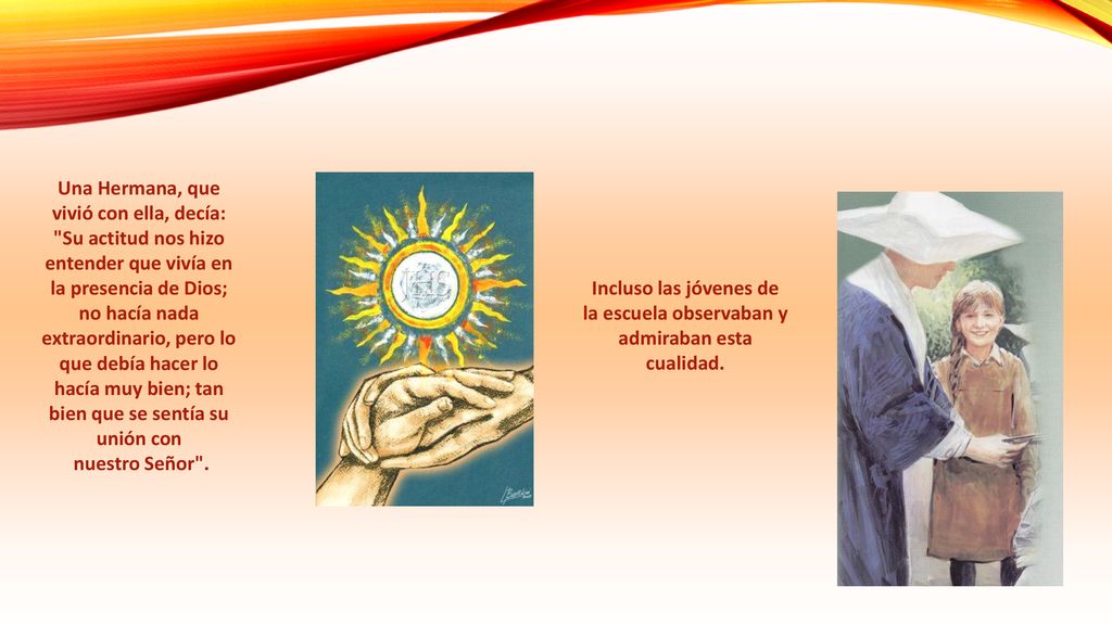 Una Hermana, que vivió con ella, decía: Su actitud nos hizo entender que vivía en la presencia de Dios; no hacía nada extraordinario, pero lo que debía hacer lo hacía muy bien; tan bien que se sentía su unión con nuestro Señor .