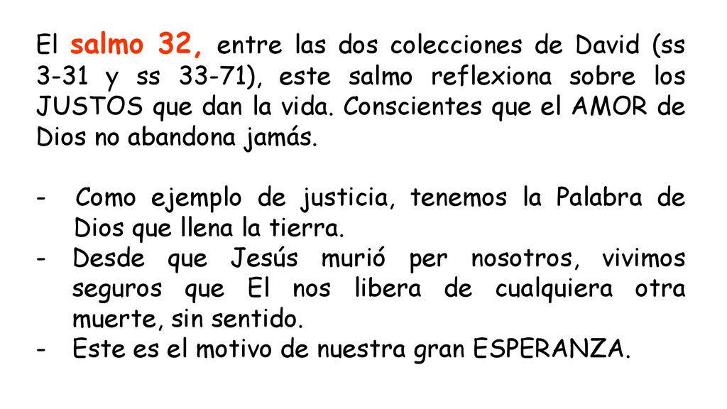 El salmo 32, entre las dos colecciones de David (ss 3-31 y ss 33-71), este salmo reflexiona sobre los JUSTOS que dan la vida. Conscientes que el AMOR de Dios no abandona jamás.