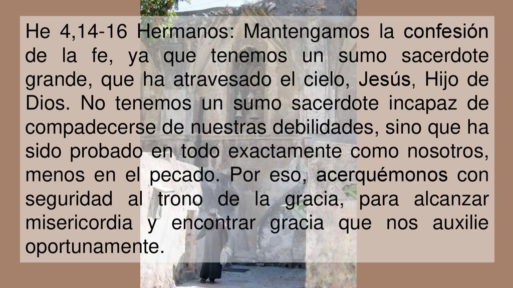 He 4,14-16 Hermanos: Mantengamos la confesión de la fe, ya que tenemos un sumo sacerdote grande, que ha atravesado el cielo, Jesús, Hijo de Dios.