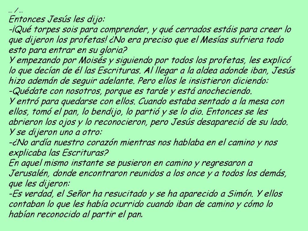 … / … Entonces Jesús les dijo: -¡Qué torpes sois para comprender, y qué cerrados estáis para creer lo que dijeron los profetas! ¿No era preciso que el Mesías sufriera todo esto para entrar en su gloria Y empezando por Moisés y siguiendo por todos los profetas, les explicó lo que decían de él las Escrituras. Al llegar a la aldea adonde iban, Jesús hizo ademán de seguir adelante. Pero ellos le insistieron diciendo: